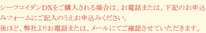 シーフコイダンDXをご購入される場合は、お電話または、下記のお申込みフォームにご記入のうえお申込みください。後ほど、弊社よりお電話または、メールにてご確認させていただきます。